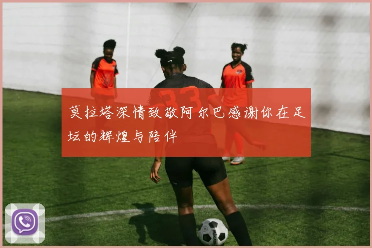 莫拉塔深情致敬阿尔巴感谢你在足坛的辉煌与陪伴