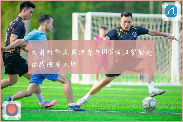 火箭对阵灰熊伊森与DFS回归霍勒迪出战概率大增