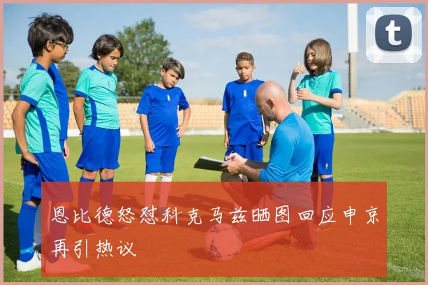 恩比德怒怼科克马兹晒图回应申京再引热议