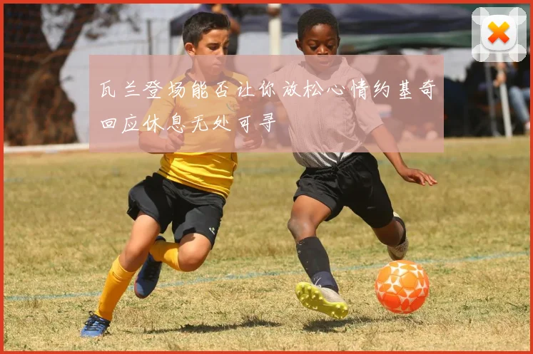 瓦兰登场能否让你放松心情约基奇回应休息无处可寻