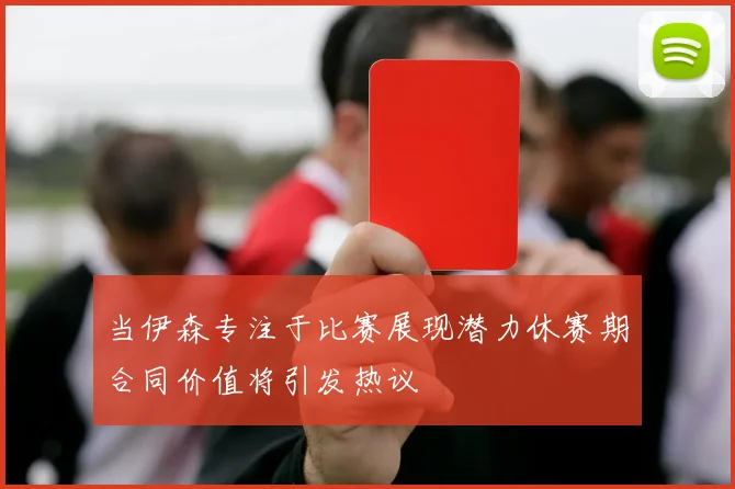 当伊森专注于比赛展现潜力休赛期合同价值将引发热议