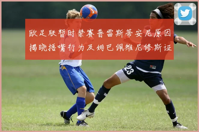 欧足联暂时禁赛普雷斯蒂安尼原因揭晓捂嘴行为及姆巴佩维尼修斯证词分析