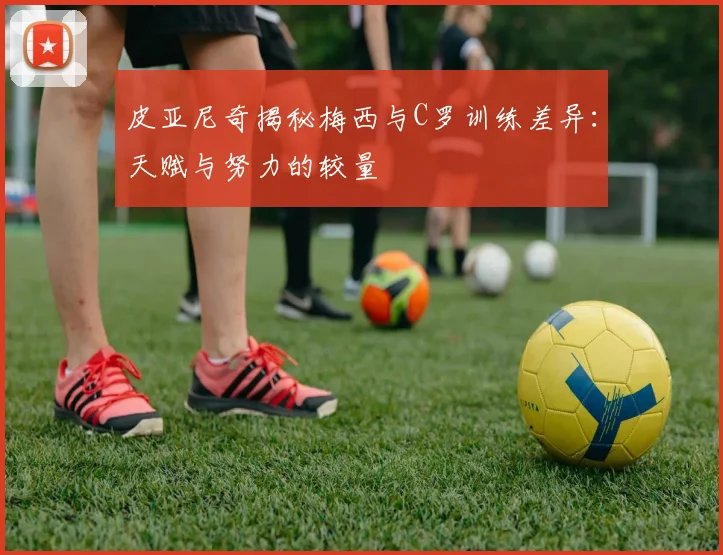 皮亚尼奇揭秘梅西与C罗训练差异：天赋与努力的较量