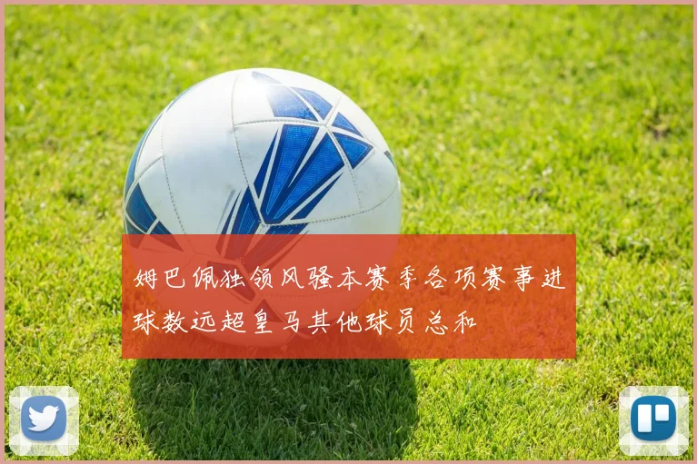 姆巴佩独领风骚本赛季各项赛事进球数远超皇马其他球员总和