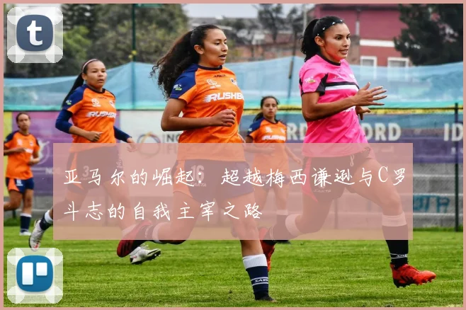 亚马尔的崛起：超越梅西谦逊与C罗斗志的自我主宰之路
