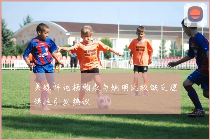 美媒评论杨瀚森与姚明比较缺乏逻辑性引发热议
