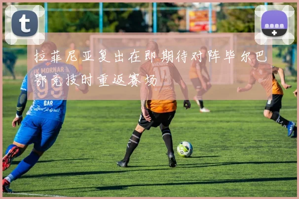 拉菲尼亚复出在即期待对阵毕尔巴鄂竞技时重返赛场