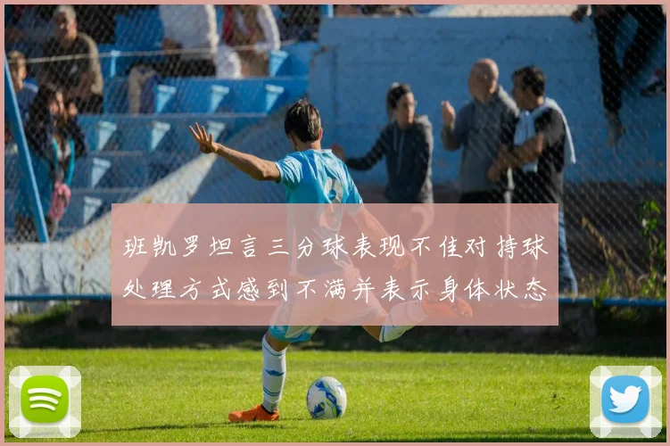 班凯罗坦言三分球表现不佳对持球处理方式感到不满并表示身体状态提升