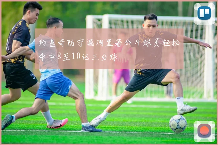 约基奇防守漏洞显著公牛球员轻松命中8至10记三分球