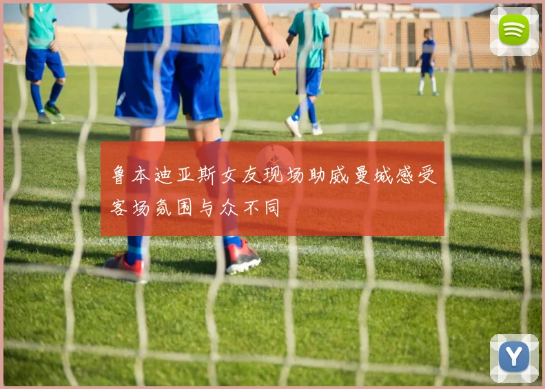鲁本迪亚斯女友现场助威曼城感受客场氛围与众不同