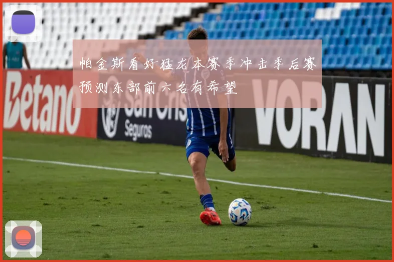 帕金斯看好猛龙本赛季冲击季后赛预测东部前六名有希望