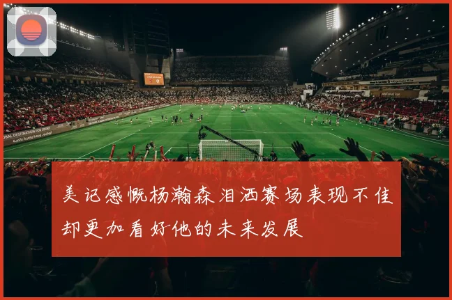 美记感慨杨瀚森泪洒赛场表现不佳却更加看好他的未来发展