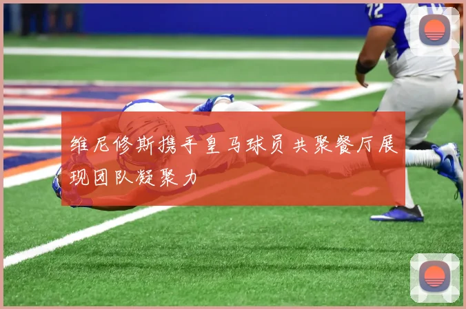 维尼修斯携手皇马球员共聚餐厅展现团队凝聚力