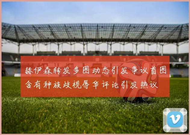 赫伊森转发多图动态引发争议首图含有种族歧视辱华评论引发热议