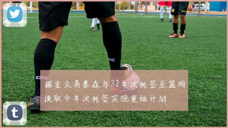 掘金交易泰森与32年次轮签至篮网换取今年次轮签实现重组计划