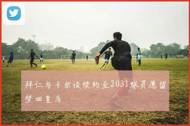 拜仁与卡尔谈续约至2031球员愿留梦回皇马