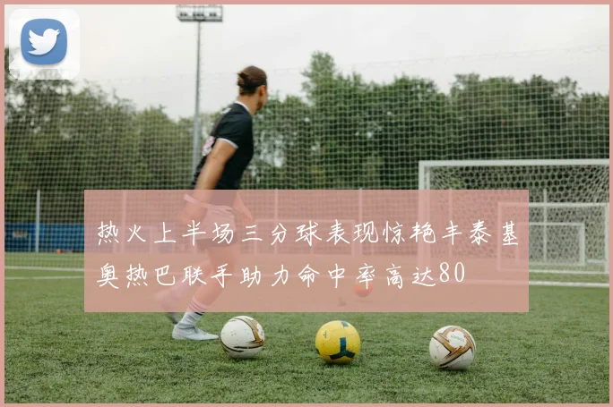 热火上半场三分球表现惊艳丰泰基奥热巴联手助力命中率高达80
