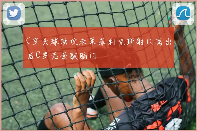 C罗头球助攻未果菲利克斯射门高出后C罗无奈敲脑门