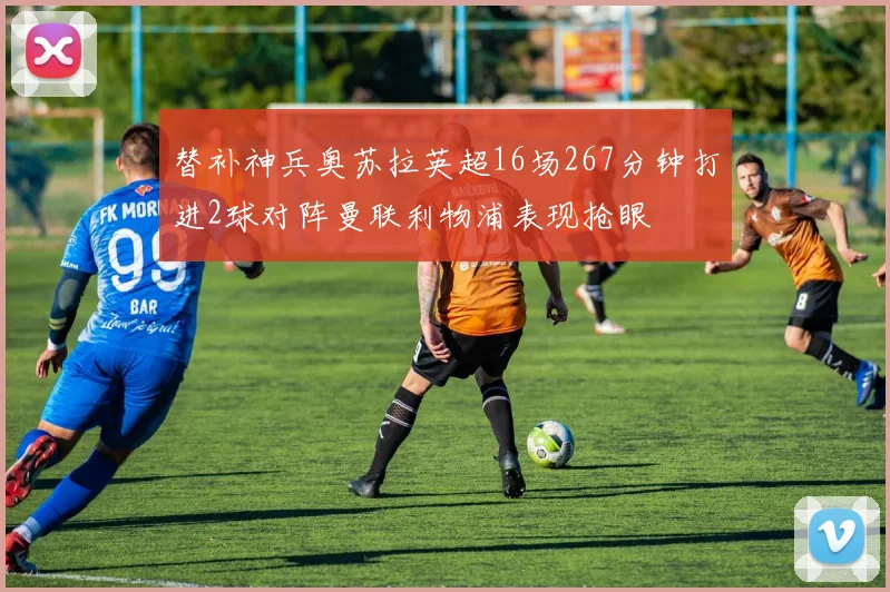 替补神兵奥苏拉英超16场267分钟打进2球对阵曼联利物浦表现抢眼