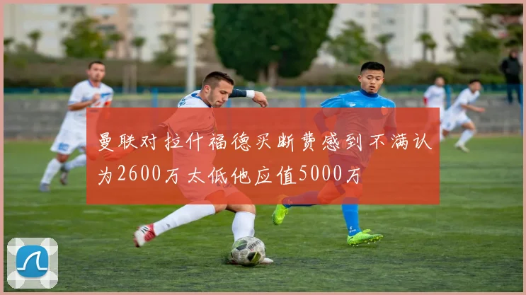 曼联对拉什福德买断费感到不满认为2600万太低他应值5000万