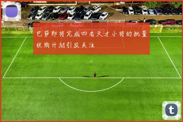 巴萨即将完成四名天才小将的批量收购计划引发关注