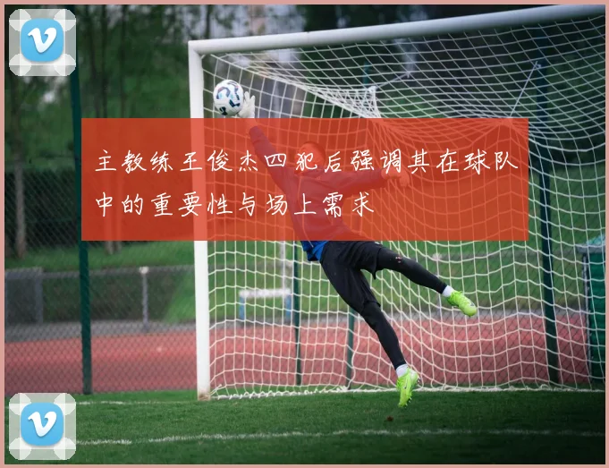 主教练王俊杰四犯后强调其在球队中的重要性与场上需求