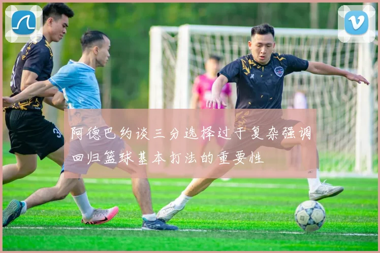 阿德巴约谈三分选择过于复杂强调回归篮球基本打法的重要性