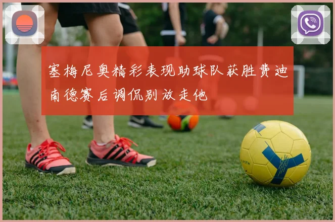 塞梅尼奥精彩表现助球队获胜费迪南德赛后调侃别放走他