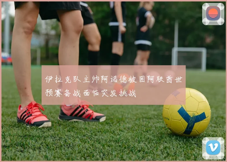 伊拉克队主帅阿诺德被困阿联酋世预赛备战面临突发挑战