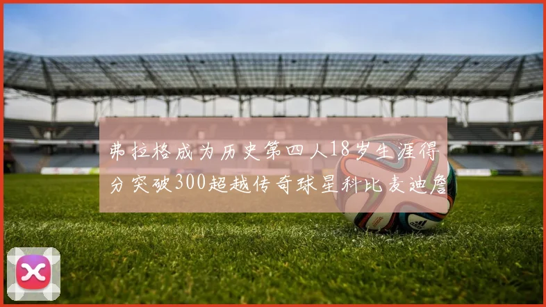 弗拉格成为历史第四人18岁生涯得分突破300超越传奇球星科比麦迪詹姆斯
