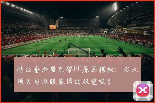 特拉普加盟巴黎FC原因揭秘：宏大项目与温暖家园的双重吸引