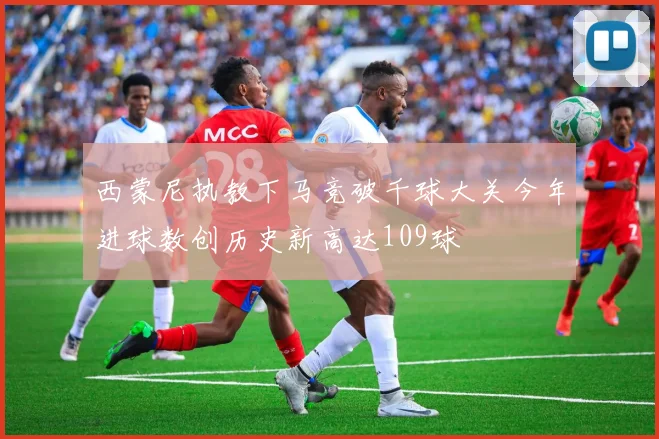 西蒙尼执教下马竞破千球大关今年进球数创历史新高达109球