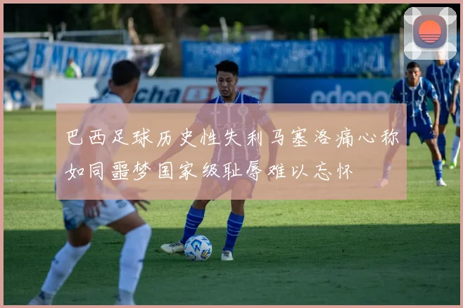 巴西足球历史性失利马塞洛痛心称如同噩梦国家级耻辱难以忘怀