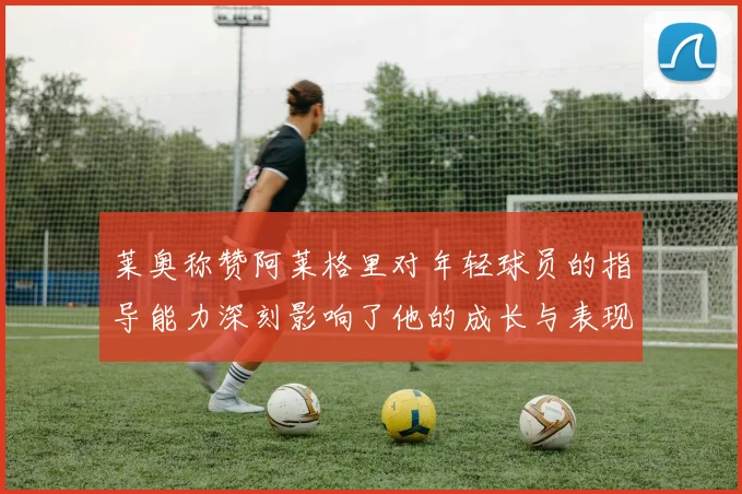 莱奥称赞阿莱格里对年轻球员的指导能力深刻影响了他的成长与表现
