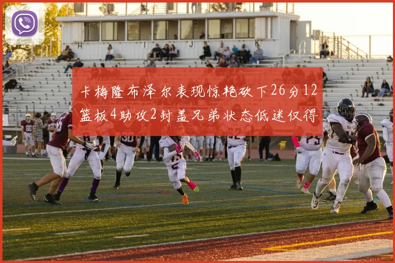 卡梅隆布泽尔表现惊艳砍下26分12篮板4助攻2封盖兄弟状态低迷仅得4分