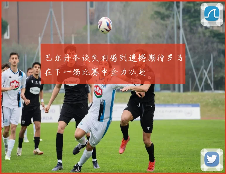 巴尔丹齐谈失利感到遗憾期待罗马在下一场比赛中全力以赴