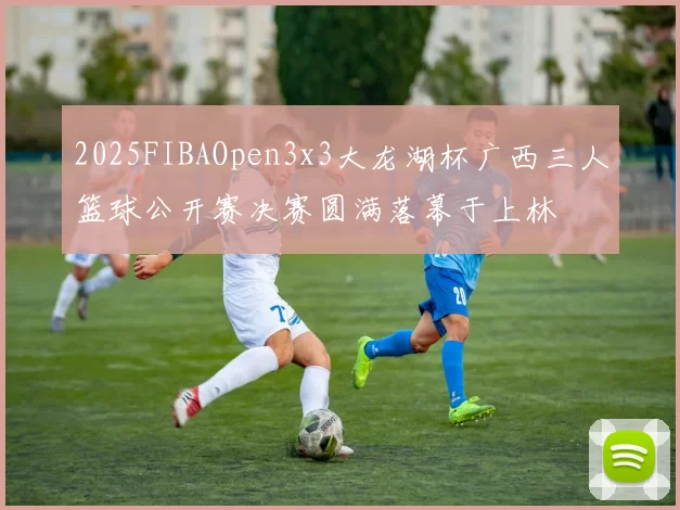 2025FIBAOpen3x3大龙湖杯广西三人篮球公开赛决赛圆满落幕于上林